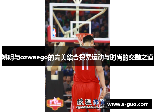 姚明与ozweego的完美结合探索运动与时尚的交融之道