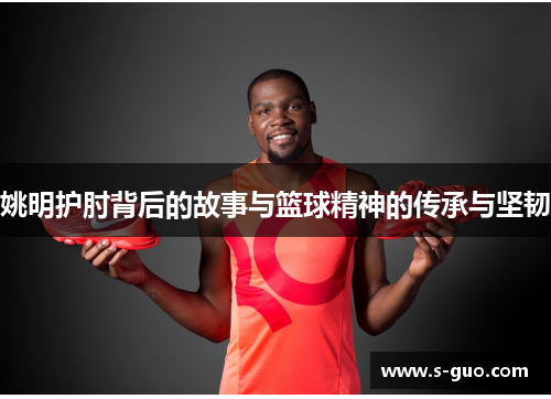 姚明护肘背后的故事与篮球精神的传承与坚韧