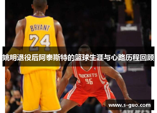 姚明退役后阿泰斯特的篮球生涯与心路历程回顾