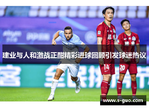 建业与人和激战正酣精彩进球回顾引发球迷热议