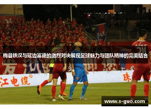 梅县铁汉与延边富德的激烈对决展现足球魅力与团队精神的完美结合