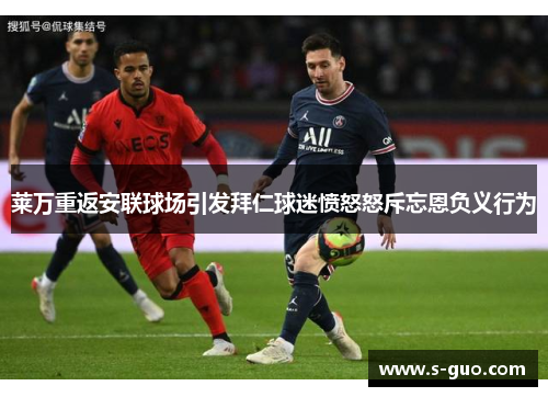 莱万重返安联球场引发拜仁球迷愤怒怒斥忘恩负义行为